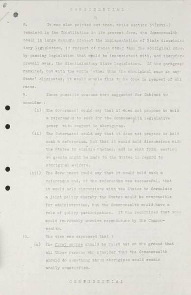 Page 3 of 8 (note pages 9-10 is a related document) Confidential for Cabinet, Submission no. 46 Constitutional amendment: Aborigines Attorney-General Nigel Bowen recommends that the government hold a referendum to 'seek legislative power for the Commonwealth with respect to aborigines' by omitting the words 'other than the aboriginal race in any State' from Section 51 (xxvi) of the Constitution.