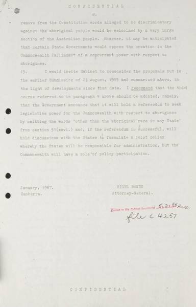 Page 8 of 8 (note pages 9-10 is a related document) Confidential for Cabinet, Submission no. 46 Constitutional amendment: Aborigines Attorney-General Nigel Bowen recommends that the government hold a referendum to 'seek legislative power for the Commonwealth with respect to aborigines' by omitting the words 'other than the aboriginal race in any State' from Section 51 (xxvi) of the Constitution.