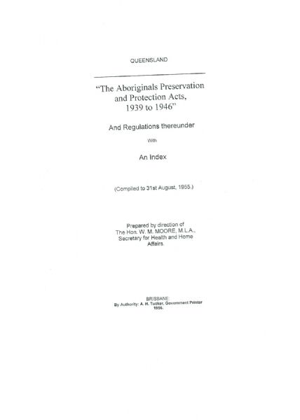 Page 1 of 21  Queensland, The Aboriginals Preservation and Protection Acts, 1939 to 1946, and Regulations with an Index (compiled to 31 August 1955).   An Act to consolidate and amend the law relating to the preservation and protection of Aboriginals, and for other purposes. Assented to 12 October 1939.